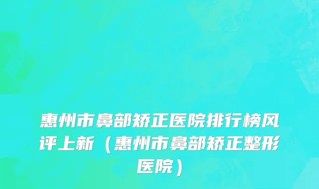 惠州市鼻部矫正医院排行榜风评上新（惠州市鼻部矫正整形医院）