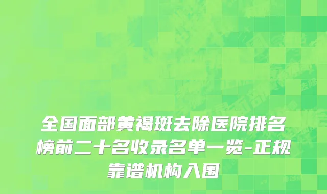 全国面部黄褐斑去除医院排名榜前二十名收录名单一览-正规靠谱机构入围