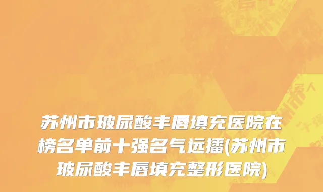 苏州市玻尿酸丰唇填充医院在榜名单前十强名气远播(苏州市玻尿酸丰唇填充整形医院)