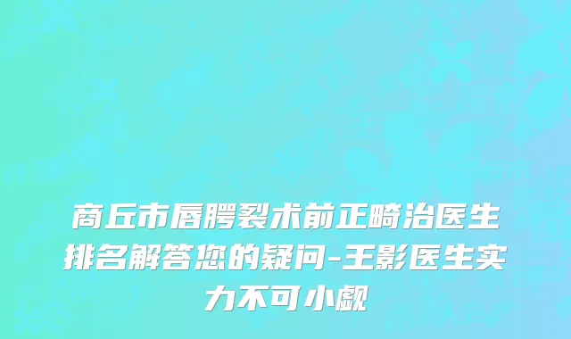 商丘市唇腭裂术前正畸治医生排名解答您的疑问-王影医生实力不可小觑