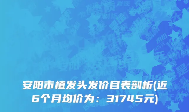 安阳市植发头发价目表剖析(近6个月均价为：31745元)