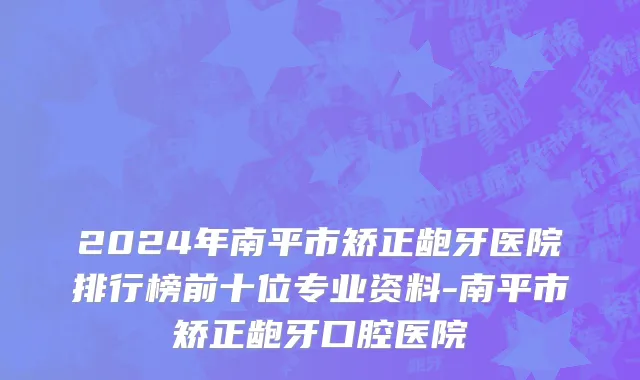 2024年南平市矫正龅牙医院排行榜前十位专业资料-南平市矫正龅牙口腔医院