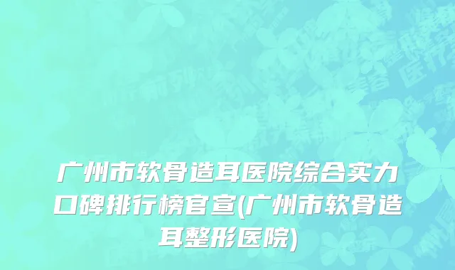 广州市软骨造耳医院综合实力口碑排行榜官宣(广州市软骨造耳整形医院)