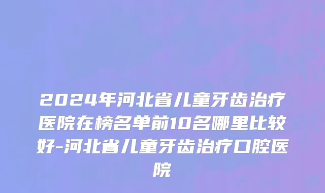 2024年河北省儿童牙齿治疗医院在榜名单前10名哪里比较好-河北省儿童牙齿治疗口腔医院