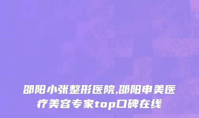邵阳小张整形医院,邵阳申美医疗美容专家top口碑在线
