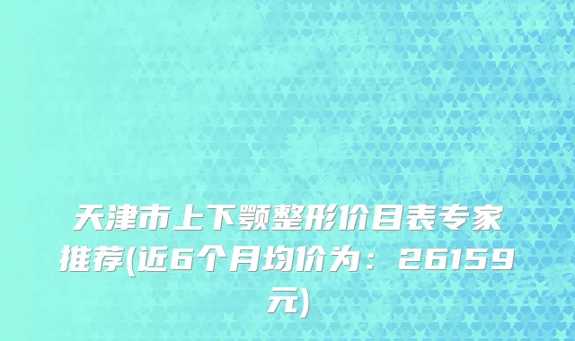 天津市上下颚整形价目表专家推荐(近6个月均价为：26159元)