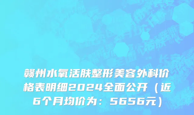 赣州水氧活肤整形美容外科价格表明细2024全面公开(近6个月均价为:5656元)
