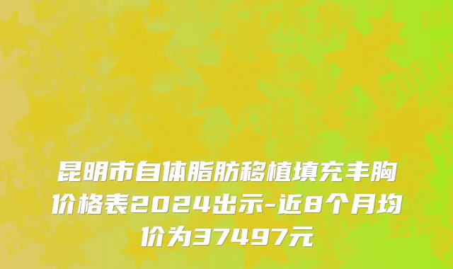 昆明市自体脂肪移植填充丰胸价格表2024出示-近8个月均价为37497元