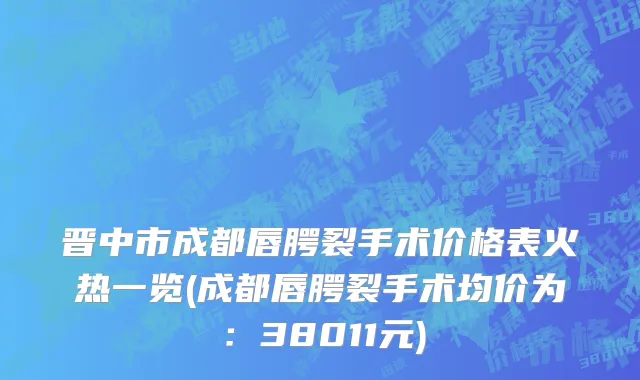 晋中市成都唇腭裂手术价格表火热一览(成都唇腭裂手术均价为：38011元)