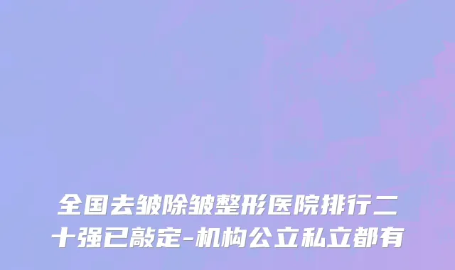 全国去皱除皱整形医院排行二十强已敲定-机构公立私立都有
