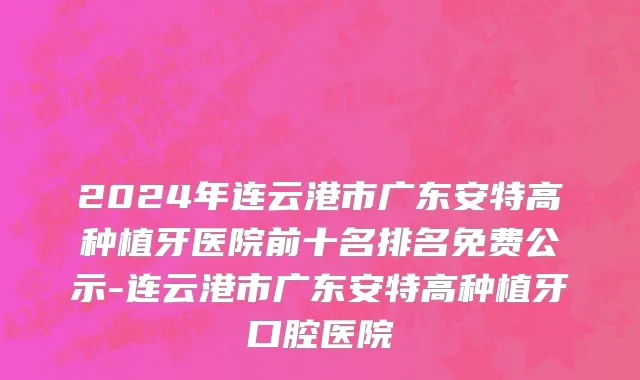2024年连云港市广东安特高种植牙医院前十名排名免费公示-连云港市广东安特高种植牙口腔医院