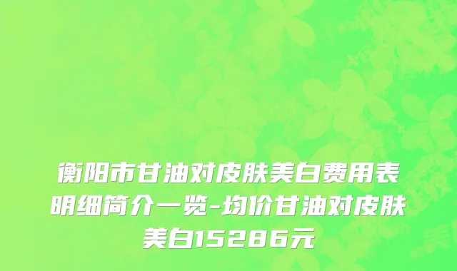 衡阳市甘油对皮肤美白费用表明细简介一览-均价甘油对皮肤美白15286元