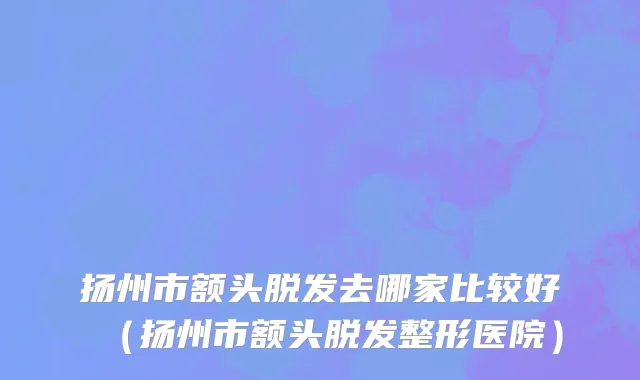 扬州市额头脱发去哪家比较好（扬州市额头脱发整形医院）