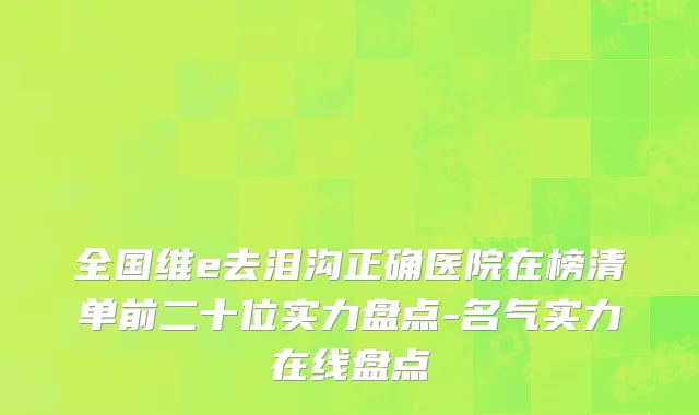 全国维e去泪沟正确医院在榜清单前二十位实力盘点-名气实力在线盘点