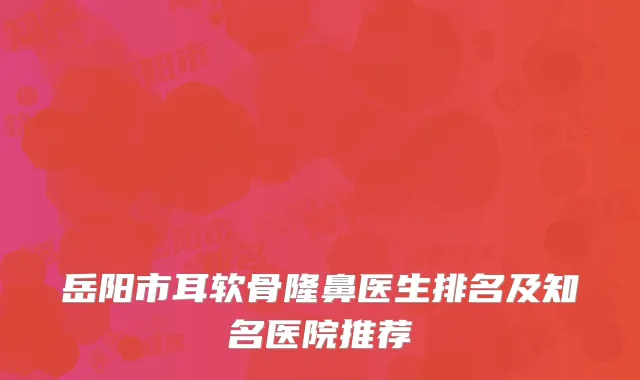 岳阳市耳软骨隆鼻医生排名及知名医院推荐