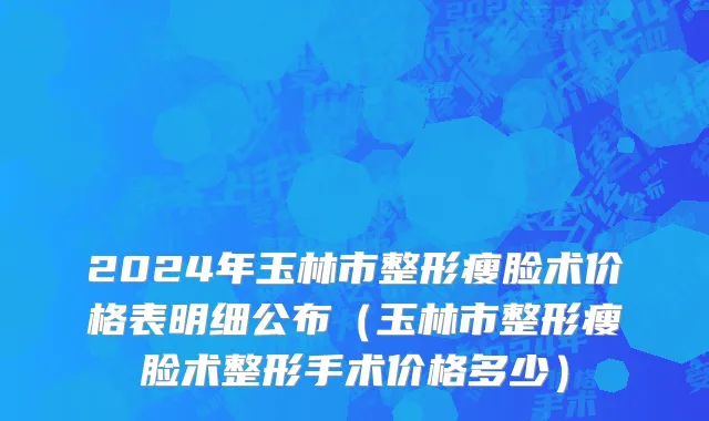 2024年玉林市整形瘦脸术价格表明细公布（玉林市整形瘦脸术整形手术价格多少）