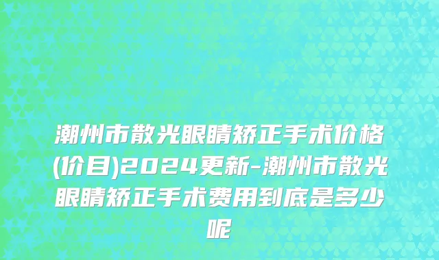 潮州市散光眼睛矫正手术价格(价目)2024更新-潮州市散光眼睛矫正手术费用到底是多少呢