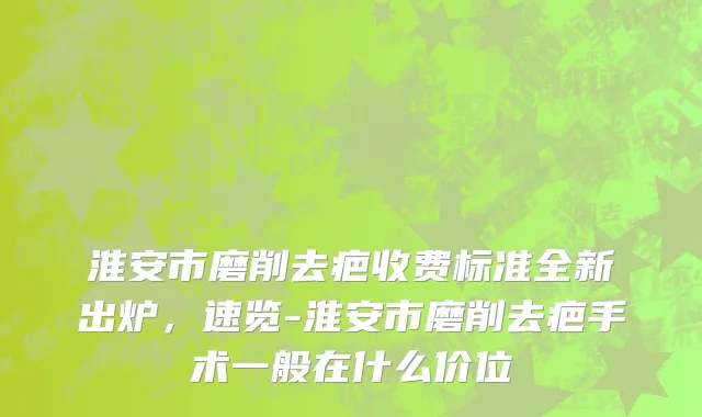 淮安市磨削去疤收费标准全新出炉，速览-淮安市磨削去疤手术一般在什么价位