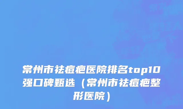 常州市祛痘疤医院排名top10强口碑甄选（常州市祛痘疤整形医院）
