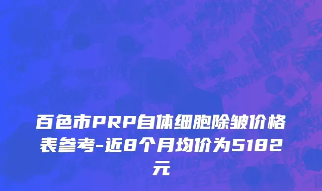 百色市PRP自体细胞除皱价格表参考-近8个月均价为5182元