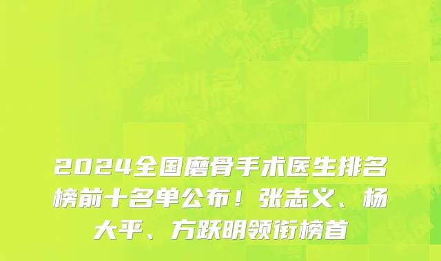 2024全国磨骨手术医生排名榜前十名单公布!张志义、杨大平、方跃明领衔榜首