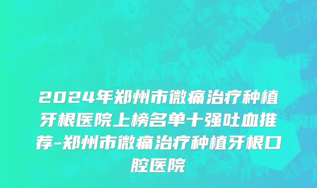 2024年郑州市微痛治疗种植牙根医院上榜名单十强吐血推荐-郑州市微痛治疗种植牙根口腔医院