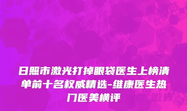 日照市激光打掉眼袋医生上榜清单前十名权威精选-维康医生热门医美横评