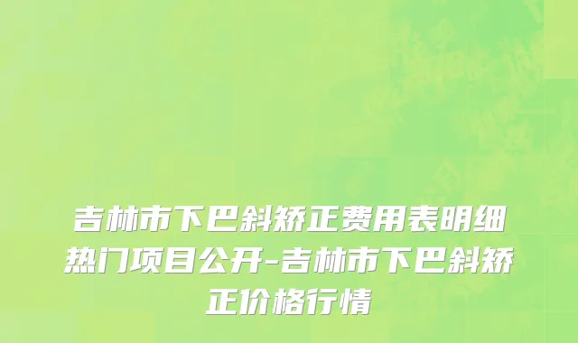 吉林市下巴斜矫正费用表明细热门项目公开-吉林市下巴斜矫正价格行情