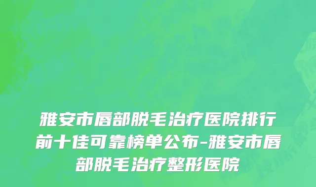 雅安市唇部脱毛治疗医院排行前十佳可靠榜单公布-雅安市唇部脱毛治疗整形医院