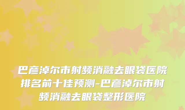 巴彦淖尔市射频消融去眼袋医院排名前十佳预测-巴彦淖尔市射频消融去眼袋整形医院