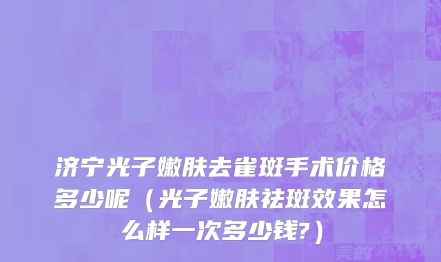 济宁光子嫩肤去雀斑手术价格多少呢（光子嫩肤祛斑效果怎么样一次多少钱?）
