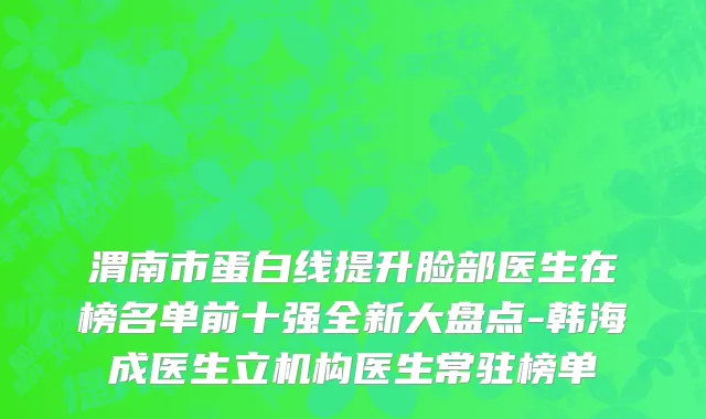 渭南市蛋白线提升脸部医生在榜名单前十强全新大盘点-韩海成医生立机构医生常驻榜单
