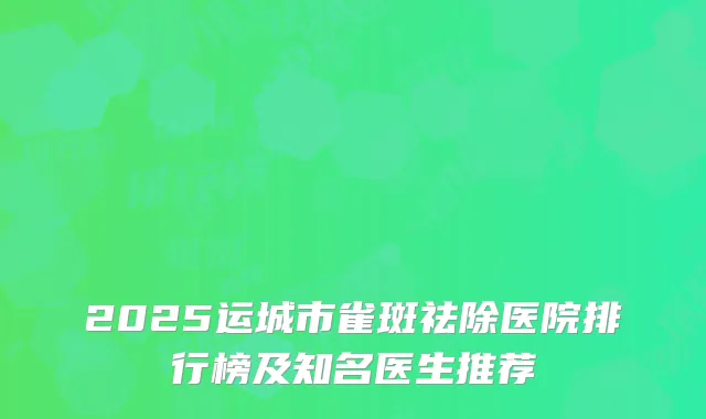 2025运城市雀斑祛除医院排行榜及知名医生推荐