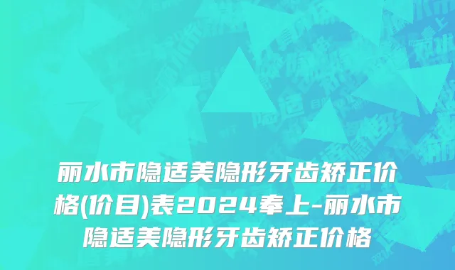 丽水市隐适美隐形牙齿矫正价格(价目)表2024奉上-丽水市隐适美隐形牙齿矫正价格