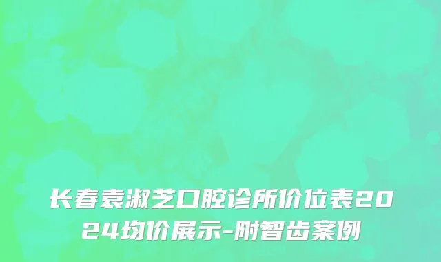长春袁淑芝口腔诊所价位表2024均价展示-附智齿案例