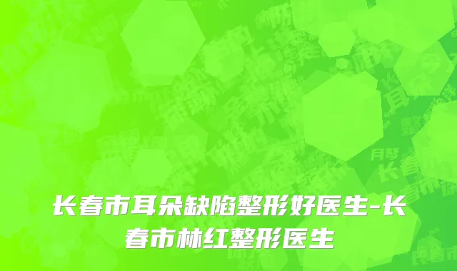 长春市耳朵缺陷整形好医生-长春市林红整形医生