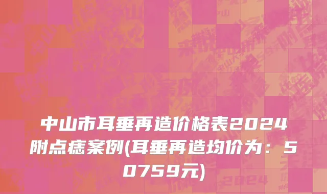 中山市耳垂再造价格表2024附点痣案例(耳垂再造均价为：50759元)