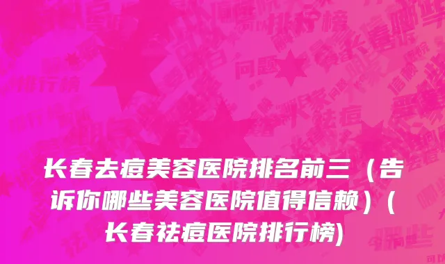 长春去痘美容医院排名前三（告诉你哪些美容医院值得信赖）(长春祛痘医院排行榜)