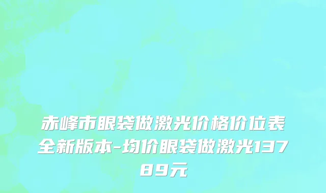 赤峰市眼袋做激光价格价位表全新版本-均价眼袋做激光13789元