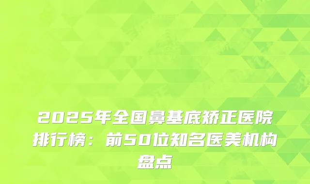 2025年全国鼻基底矫正医院排行榜：前50位知名医美机构盘点