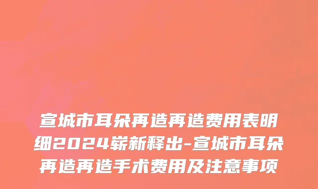 宣城市耳朵再造再造费用表明细2024崭新释出-宣城市耳朵再造再造手术费用及注意事项