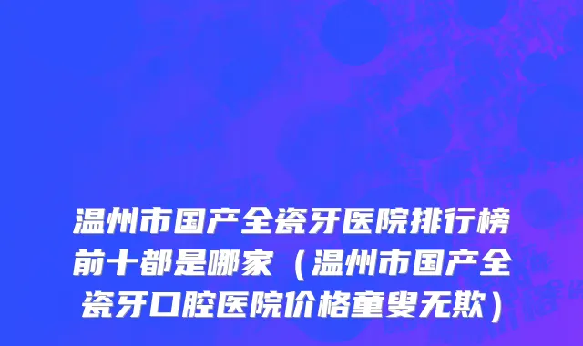 温州市国产全瓷牙医院排行榜前十都是哪家（温州市国产全瓷牙口腔医院价格童叟无欺）