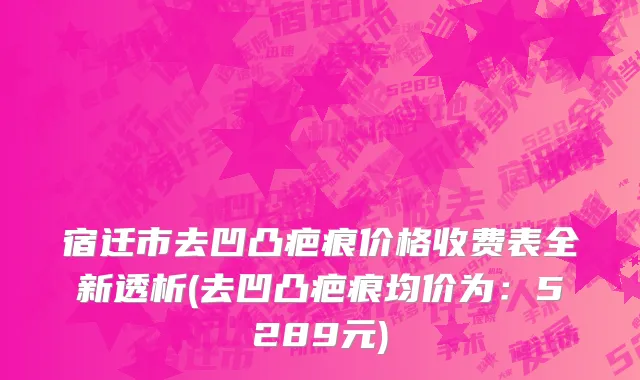 宿迁市去凹凸疤痕价格收费表全新透析(去凹凸疤痕均价为：5289元)