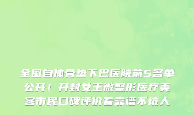 全国自体骨垫下巴医院前5名单公开！开封女王微整形医疗美容市民口碑评价看靠谱不坑人