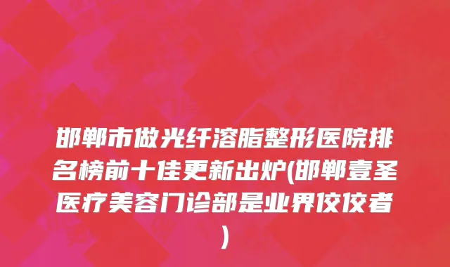 邯郸市做光纤溶脂整形医院排名榜前十佳更新出炉(邯郸壹圣医疗美容门诊部是业界佼佼者)