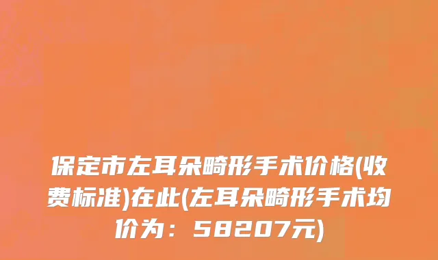 保定市左耳朵畸形手术价格(收费标准)在此(左耳朵畸形手术均价为：58207元)