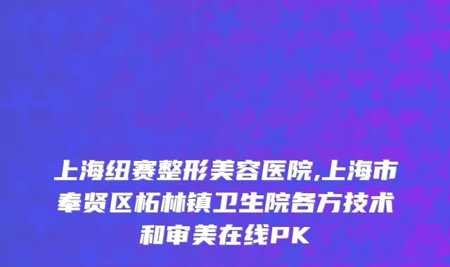 上海纽赛整形美容医院,上海市奉贤区柘林镇卫生院各方技术和审美在线PK