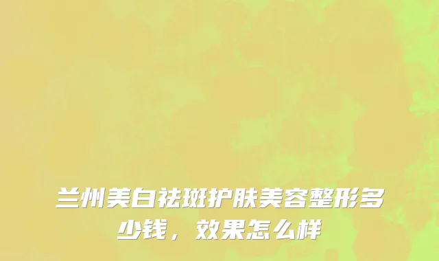 兰州美白祛斑护肤美容整形多少钱，效果怎么样