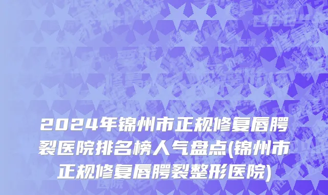 2024年锦州市正规修复唇腭裂医院排名榜人气盘点(锦州市正规修复唇腭裂整形医院)