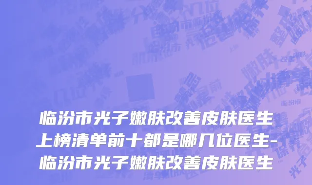 临汾市光子嫩肤改善皮肤医生上榜清单前十都是哪几位医生-临汾市光子嫩肤改善皮肤医生